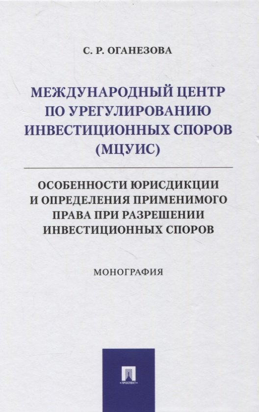 Международный центр по урегулированию инвестиционных споров (МЦУИС): особенности юрисдикции и определения применимого права при разрешении инвестиционных споров. Монография
