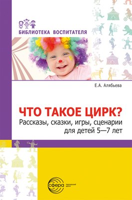 Что такое цирк? Рассказы, сказки, игры, сценарии для детей 5—7 лет.