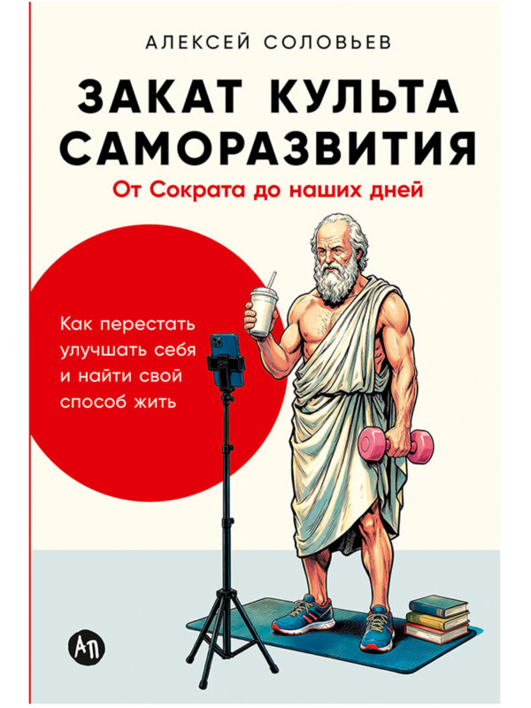 Закат культа саморазвития: Как перестать улучшать себя и найти свой способ жить. От Сократа до наших дней